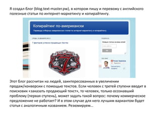 Я создал блог (blog.text-master.pw), в котором пишу и перевожу с английского
полезные статьи по интернет-маркетингу и копирайтингу.

Этот блог рассчитан на людей, заинтересованных в увеличении
продаж/конверсии с помощью текстов. Если человек с третей ступени вводит в
поисковик «заказать продающий текст», то человек, только осознавший
проблему (первая ступень), может задать такой вопрос: почему коммерческое
предложение не работает? И в этом случае для него лучшим вариантом будет
статья с аналогичным названием. Резюмируем…

 