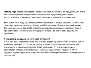 Landing Page способна провести человека с третьей ступени до продажи. Для этого
достаточно продемонстрировать свое решение в удобном для клиента
месте, показать преимущества вашего решения и развеять все сомнения.

Блог работает с людьми, находящимися на первой и второй ступенях. Мои статьи
помогают лучше осознать проблему и найти решение. Причем решений может
быть как минимум два. Либо читатель, вооружившись моими советами, решит
проблему сам. Либо проникнется уверенностью, что я способен решить его
проблему.
А что делать с людьми на «нулевой ступени»?
И я, и Бен Хант сходимся в мнении, что этих людей лучше оставить в покое. Если у
меня на голове растут густые здоровые волосы, то все попытки привлечь мое
внимание к «Чудо оволосителю» будут тщетными. Те, кто занимался или
занимается холодными продажами, знают, как дьявольски трудно не то что
продать, а даже обратить на себя внимание незаинтересованного потенциального
покупателя.

 