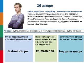 Об авторе
Роман Черепков – копирайтер c маркетинговым подходом
Написал свыше 600 продающих текстов. Для программ
известных бизнес-тренеров (Радислав Гандапас, Джон Шоул,
Игорь Манн, Алекс Левитас, Радмило Лукич, Александр
Деревицкий, Глеб Архангельский и др.) Для 95 компаний из
разных сфер бизнеса.
Рекорд: 1 рубль, вложенный в продающий текст, принес заказчику 21 рубль прибыли.

Нужен продающий текст
для сайта/буклета/листовки?

text-master.pw

Нужно коммерческое
предложение, которое
в 6 раз лучше, чем
у конкурентов ?

kp-master.biz

Хотите получить больше
бесплатных материалов?

blog.text-master.pw

 