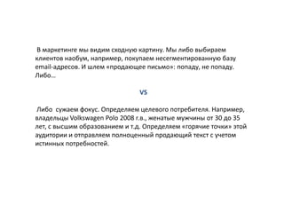 В маркетинге мы видим сходную картину. Мы либо выбираем
клиентов наобум, например, покупаем несегментированную базу
email-адресов. И шлем «продающее письмо»: попаду, не попаду.
Либо…
VS
Либо сужаем фокус. Определяем целевого потребителя. Например,
владельцы Volkswagen Polo 2008 г.в., женатые мужчины от 30 до 35
лет, с высшим образованием и т.д. Определяем «горячие точки» этой
аудитории и отправляем полноценный продающий текст с учетом
истинных потребностей.

 