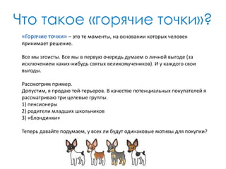 Что такое «горячие точки»?
«Горячие точки» – это те моменты, на основании которых человек
принимает решение.
Все мы эгоисты. Все мы в первую очередь думаем о личной выгоде (за
исключением каких-нибудь святых великомучеников). И у каждого свои
выгоды.

Рассмотрим пример.
Допустим, я продаю той-терьеров. В качестве потенциальных покупателей я
рассматриваю три целевые группы.
1) пенсионеры
2) родители младших школьников
3) «блондинки»
Теперь давайте подумаем, у всех ли будут одинаковые мотивы для покупки?

 