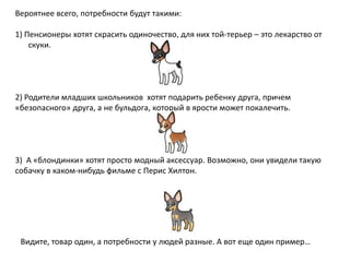 Вероятнее всего, потребности будут такими:
1) Пенсионеры хотят скрасить одиночество, для них той-терьер – это лекарство от
скуки.

2) Родители младших школьников хотят подарить ребенку друга, причем
«безопасного» друга, а не бульдога, который в ярости может покалечить.

3) А «блондинки» хотят просто модный аксессуар. Возможно, они увидели такую
собачку в каком-нибудь фильме с Перис Хилтон.

Видите, товар один, а потребности у людей разные. А вот еще один пример…

 