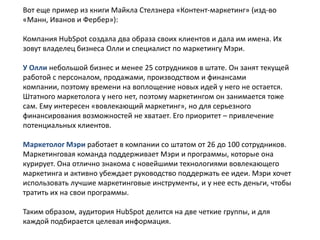 Вот еще пример из книги Майкла Стелзнера «Контент-маркетинг» (изд-во
«Манн, Иванов и Фербер»):
Компания HubSpot создала два образа своих клиентов и дала им имена. Их
зовут владелец бизнеса Олли и специалист по маркетингу Мэри.
У Олли небольшой бизнес и менее 25 сотрудников в штате. Он занят текущей
работой с персоналом, продажами, производством и финансами
компании, поэтому времени на воплощение новых идей у него не остается.
Штатного маркетолога у него нет, поэтому маркетингом он занимается тоже
сам. Ему интересен «вовлекающий маркетинг», но для серьезного
финансирования возможностей не хватает. Его приоритет – привлечение
потенциальных клиентов.
Маркетолог Мэри работает в компании со штатом от 26 до 100 сотрудников.
Маркетинговая команда поддерживает Мэри и программы, которые она
курирует. Она отлично знакома с новейшими технологиями вовлекающего
маркетинга и активно убеждает руководство поддержать ее идеи. Мэри хочет
использовать лучшие маркетинговые инструменты, и у нее есть деньги, чтобы
тратить их на свои программы.
Таким образом, аудитория HubSpot делится на две четкие группы, и для
каждой подбирается целевая информация.

 