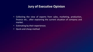Jury of Executive Opinion
• Collecting the view of experts from sales, marketing, production,
finance etc… after explaining the current situation of company and
market.
• Estimating by their experiences
• Quick and cheap method
 