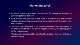 Market Research
• In market research technique, customer-specific surveys are deployed to
generate potential demand.
• Such surveys are generally in the form of questionnaires that directly
seeks personal, demographic, preference and economic information from
end customers.
• Since this type of research is on a random sampling basis, care needs to
be exercised in terms of the survey regions, locations, and demographics
of the end customer.
• This type of method could be beneficial for products that have little to no
demand history.
 