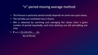 “n” period moving average method
• The forecast a particular period mostly depends on some near past values.
• The old data can contribute less in future
• MA is obtained by summing and averaging the values from a given
number of period repeatedly, each time deleting one old and adding one
new.
• F n+1 = D1+D2+D3+…….Dn
No of Period
 