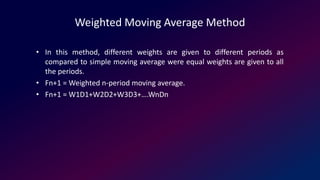 Weighted Moving Average Method
• In this method, different weights are given to different periods as
compared to simple moving average were equal weights are given to all
the periods.
• Fn+1 = Weighted n-period moving average.
• Fn+1 = W1D1+W2D2+W3D3+….WnDn
 