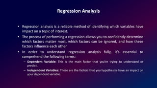Regression Analysis
• Regression analysis is a reliable method of identifying which variables have
impact on a topic of interest.
• The process of performing a regression allows you to confidently determine
which factors matter most, which factors can be ignored, and how these
factors influence each other
• In order to understand regression analysis fully, it’s essential to
comprehend the following terms:
– Dependent Variable: This is the main factor that you’re trying to understand or
predict.
– Independent Variables: These are the factors that you hypothesize have an impact on
your dependent variable.
 