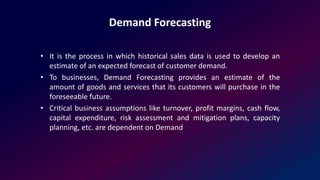 Demand Forecasting
• It is the process in which historical sales data is used to develop an
estimate of an expected forecast of customer demand.
• To businesses, Demand Forecasting provides an estimate of the
amount of goods and services that its customers will purchase in the
foreseeable future.
• Critical business assumptions like turnover, profit margins, cash flow,
capital expenditure, risk assessment and mitigation plans, capacity
planning, etc. are dependent on Demand
 