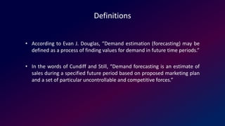 Definitions
• According to Evan J. Douglas, “Demand estimation (forecasting) may be
defined as a process of finding values for demand in future time periods.”
• In the words of Cundiff and Still, “Demand forecasting is an estimate of
sales during a specified future period based on proposed marketing plan
and a set of particular uncontrollable and competitive forces.”
 