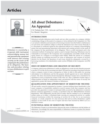 Articles
All about Debentures :
An Appraisal
D K Prahlada Rao*, FCS , Advocate and Senior Consultant,
Fox Mandal, Bangalore.
Debenture is essentially a
Corporate debt instrument
acknowledging money lent
and guaranteeing repayment
with interest and creating
security on the assets of the
company for due performance
of its obligation. The basic
law and procedure relating
to issue of debentures is spelt
out here.
INTRODUCTION
Debenture includes debenture stock, bonds and any other securities of a company whether
constituting a charge on the assets of a company or not as defined in the Companies Act. This
is an inclusive definition and amounts to borrowing of monies from the holders of debentures
on such terms and conditions subject to which the debentures have been issued. Basically it
is a document or certificate signed by the authorized officers of a company acknowledging
money lent and guaranteeing repayment with interest and creating security on the assets of
the company for due performance of its obligation. This is a debt instrument and is the
commonest method of raising loan capital, as part of project financing. Debentures may be
redeemable as envisaged in the Companies Act or mandatorily convertible wholly into the
equity shares of a company as envisaged under FEMA. While the articles of a company
should contain an enabling provision for issue of debentures and creation of security
therefor by the Board, the quantum of such issue should be adequately covered by a
borrowing resolution of its shareholders under section 293(l)(d) of the Companies Act,1956
(the Act).
ISSUE OF DEBENTURES AND CREATION OF SECURITY
A company which issues debentures is under an obligation to create security therefor pursuant
to section 117A of the Act by executing trust deed. The need for executing a trust deed will arise
when a company wants to issue a prospectus or letter of offer to the public for securing
subscription to its debentures and for this purpose should appoint one or more debenture
trustees. The above documents should state that the debenture trustees have consented to be
appointed as such as required by section 117B of the Act. Thus a debenture trustee enjoys a
unique position of being an independent entity unconnected with the issuer of security but
appointed to protect the interest of holders of debentures.
QUALIFICATION FOR APPOINTMENT OF DEBENTURE TRUSTEE
All and sundry cannot be appointed as trustees. A person holding shares beneficially in the
issuer company or beneficially entitled to receive moneys from that company and has
provided any guarantee in respect of principal debts secured by the debentures or interest
thereon cannot be appointed as a trustee, as specified in the Act. SEBI (Debenture Trustee)
Regulations, 1993 additionally provide that no entity shall be entitled to act as debenture
trustee unless at is either a scheduled bank carrying on commercial activity or a public
financial institution within the meaning of section 4A of the Act or an insurance
company, or a body corporate. It is also necessary that such an entity should have capital
adequacy of net worth of one crore of rupees and have been licensed by SEBI to act as a
debenture trustee.
FUNCTIONAL ROLE OF DEBENTURE TRUSTEE
The Debenture Trustee is an intermediary between the issuer of debentures and the holders of
debentures. Accordingly the main responsibility of debenture trustee is to protect the interest
*Past President, The ICSI
e-mail :
prahlada.rao@foxmandallittle.com
 