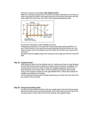 first joist is square to the building. See diagram below.
          Make any necessary adjustment to the joist in the way of sliding the end of the joist
          either way along the bearer until square and then fix the joist to the bearer with two
          nails angled from each face. Use 100 or 90mm galvanised jolthead nails.




          Fix the rest of the joists in place parallel to the first.
          If 90x35 pine decking is to be used then the joist spacings should be 600mm crs,
          and if 90x18 kwila is to be used then the joist spacings should be 450mm crs. (crs
          means centres, and is the distance from the centre of one joist to the centre of the
          next joist.)
          All joists should be slightly longer than required at this stage and will be trimmed off
          later.



Step (5) Laying the deck
         Start laying the deck from the building side out, making sure there is a gap between
         the first deck board and the building so moisture does not become entrapped. Any
         necessary joins should be made on joists and staggered between rows (no two
         joins should be next to each other). Continue laying and fixing the deck boards
         using a 5mm spacer to obtain an even gap between them. Check deck boards are
         straight and parallel to the building.
         Let the decking overhang both end joists while laying, and then trim them flush with
         the outside of the end joists.




Step (6) Fixing the boundary joists
         Cut the joist ends vertical and flush with the outside edge of the last decking board.
         Nail the boundary joist around the perimeter of the deck making sure the top of the
         boundary joist is is flush with the top of the decking. See diagram below.
 
