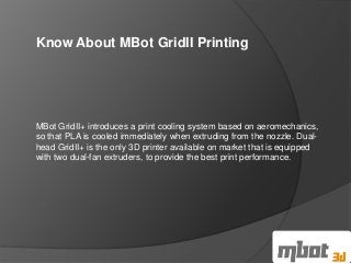Know About MBot GridII Printing 
MBot GridII+ introduces a print cooling system based on aeromechanics, 
so that PLA is cooled immediately when extruding from the nozzle. Dual-head 
GridII+ is the only 3D printer available on market that is equipped 
with two dual-fan extruders, to provide the best print performance. 
 