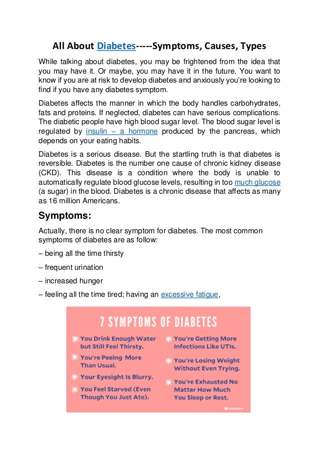 All About Diabetes-----Symptoms, Causes, Types
While talking about diabetes, you may be frightened from the idea that
you may have it. Or maybe, you may have it in the future. You want to
know if you are at risk to develop diabetes and anxiously you’re looking to
find if you have any diabetes symptom.
Diabetes affects the manner in which the body handles carbohydrates,
fats and proteins. If neglected, diabetes can have serious complications.
The diabetic people have high blood sugar level. The blood sugar level is
regulated by insulin – a hormone produced by the pancreas, which
depends on your eating habits.
Diabetes is a serious disease. But the startling truth is that diabetes is
reversible. Diabetes is the number one cause of chronic kidney disease
(CKD). This disease is a condition where the body is unable to
automatically regulate blood glucose levels, resulting in too much glucose
(a sugar) in the blood. Diabetes is a chronic disease that affects as many
as 16 million Americans.
Symptoms:
Actually, there is no clear symptom for diabetes. The most common
symptoms of diabetes are as follow:
– being all the time thirsty
– frequent urination
– increased hunger
– feeling all the time tired; having an excessive fatigue,
 
