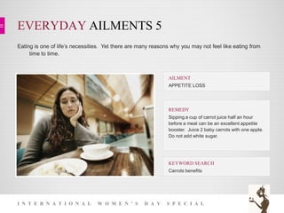 EVERYDAY AILMENTS 5
I N T E R N A T I O N A L W O M E N ’ S D A Y S P E C I A L
Eating is one of life’s necessities. Yet there are many reasons why you may not feel like eating from
time to time.
KEYWORD SEARCH
Carrots benefits
REMEDY
Sipping a cup of carrot juice half an hour
before a meal can be an excellent appetite
booster. Juice 2 baby carrots with one apple.
Do not add white sugar.
AILMENT
APPETITE LOSS
 