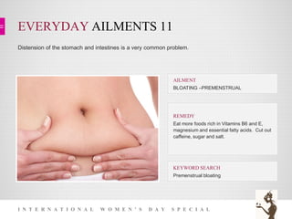 EVERYDAY AILMENTS 11
I N T E R N A T I O N A L W O M E N ’ S D A Y S P E C I A L
Distension of the stomach and intestines is a very common problem.
KEYWORD SEARCH
Premenstrual bloating
REMEDY
Eat more foods rich in Vitamins B6 and E,
magnesium and essential fatty acids. Cut out
caffeine, sugar and salt.
AILMENT
BLOATING –PREMENSTRUAL
 