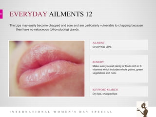 EVERYDAY AILMENTS 12
I N T E R N A T I O N A L W O M E N ’ S D A Y S P E C I A L
The Lips may easily become chapped and sore and are particularly vulnerable to chapping because
they have no sebaceous (oil-producing) glands.
KEYWORD SEARCH
Dry lips, chapped lips
REMEDY
Make sure you eat plenty of foods rich in B
vitamins which includes whole grains, green
vegetables and nuts.
AILMENT
CHAPPED LIPS
 