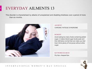 EVERYDAY AILMENTS 13
I N T E R N A T I O N A L W O M E N ’ S D A Y S P E C I A L
This disorder is characterised by attacks of unexplained and disabling tiredness over a period of more
than six months.
KEYWORD SEARCH
Dry lips, chapped lips
REMEDY
Avoid eating too many foods containing added
sugar; it makes blood sugar levels peak and
then fall below normal that can make you feel
tired. Drink plenty of fruit juices without white
sugar.
AILMENT
CHRONIC FATIGUE SYNDROME
 