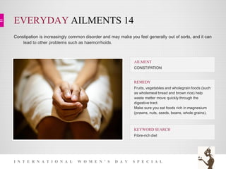 EVERYDAY AILMENTS 14
I N T E R N A T I O N A L W O M E N ’ S D A Y S P E C I A L
Constipation is increasingly common disorder and may make you feel generally out of sorts, and it can
lead to other problems such as haemorrhoids.
KEYWORD SEARCH
Fibre-rich diet
REMEDY
Fruits, vegetables and wholegrain foods (such
as wholemeal bread and brown rice) help
waste matter move quickly through the
digestive tract.
Make sure you eat foods rich in magnesium
(prawns, nuts, seeds, beans, whole grains).
AILMENT
CONSTIPATION
 