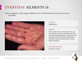 EVERYDAY AILMENTS 16
I N T E R N A T I O N A L W O M E N ’ S D A Y S P E C I A L
When an allergen or other trigger irritates the skin, the inflammation that results is known as
dermatitis.
KEYWORD SEARCH
Dermatitis, eczema
REMEDY
Drink a glass of one part beetroot juice, one
part carrot juice and one part water each day.
Consider taking supplements of vitamins A and
B complex and Zinc to relieve inflammation.
Vitamins C and E and flavonoids to counter
allergic dermatitis.
AILMENT
DERMATITIS
 