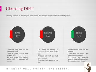 Cleansing DIET
I N T E R N A T I O N A L W O M E N ’ S D A Y S P E C I A L
FIRST
DAY
SECOND
DAY
THIRD
DAY
Consume only pure fruit or
vegetable juice.
Drink a glass four or five
times a day.
At other times drink boiled
water with 1 teaspoon of
lemon.
On rising or retiring or
between meals, drink herbal
tea.
At meals eat fresh raw fruits
as in a salad.
Drink as much water as you
like.
Breakfast with fresh fruit and
yoghurt.
Lunch with raw salad and
fresh fruits for desert.
For dinner eat vegetable
soup or steamed vegetables.
Drink water when thirsty.
Healthy people of most ages can follow this simple regimen for a limited period.
 