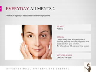 EVERYDAY AILMENTS 2
I N T E R N A T I O N A L W O M E N ’ S D A Y S P E C I A L
Premature ageing is associated with mental problems.
KEYWORD SEARCH
OMEGA 3 rich foods
REMEDY
Omega-3 fatty acids in oily fish (such as
sardines, mackerel and tuna) help make your
blood vessels in good condition.
Try to have three 100 grams servings a week.
AILMENT
AGEING
 