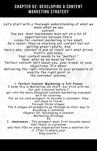 Chapter 02: Developing a Content
Marketing Strategy
Let’s start with a thorough understanding of what we
mean when we say
content.
You see, most businesses miss out on a lot of
opportunities because there
vision for content marketing is too small.
As a result, they’re churning out content but not
getting great results. And
here’s why: content in and of itself isn’t what drives
traffic and sales.
Your content needs to be “perfect.”
Now, what do we mean by that?
Perfect content isn’t about you, your brand, or your
objectives. It’s about
delivering the right information to your prospects at
exactly the right point in
the customer journey.
1. Perfect Content Marketing is Full Funnel
I know this is Marketing 101 stuff, but stick with me
for just a second before I
get into the more advanced content marketing concepts
we’ll be covering.
For an ice-cold prospect to become a customer, they
will need to travel
through three stages:
The 3 stages all prospects go through on their way to
becoming a customer
Chapter 02: Developing a Content
Marketing Strategy
43
1. Awareness – The prospect must first become aware
that there is a problem
and that YOU or your organization have a solution for
it. (This is where your
blog excels.)
 