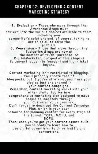 2. Evaluation – Those who move through the
Awareness Stage must
now evaluate the various choices available to them,
including your
competitor’s solutions and, of course, taking no
action at all to solve the
problem.
3. Conversion – Those that move through the
Evaluation Stage are now at
the moment of truth—purchase. At
DigitalMarketer, our goal at this stage is
to convert leads into frequent and high-ticket
buyers.
Chapter 02: Developing a Content
Marketing Strategy
Content marketing isn’t restricted to blogging.
You’ll probably create tons of
blog posts, but if you’re strategic, you’ll use your
blog as just one channel in
your content campaigns.
Remember, content marketing works with your
other digital tactics in a
comprehensive marketing plan designed to move
people deliberately through
your Customer Value Journey.
Don’t forget to download the Content Campaign
Plan, which is your best
resource for planning content for every stage of
the funnel: TOFU, MOFU, and
BOFU.
Then, once you’ve got your content assets built,
you’re ready to learn how to
use digital advertising to drive traffic and
conversions.
 