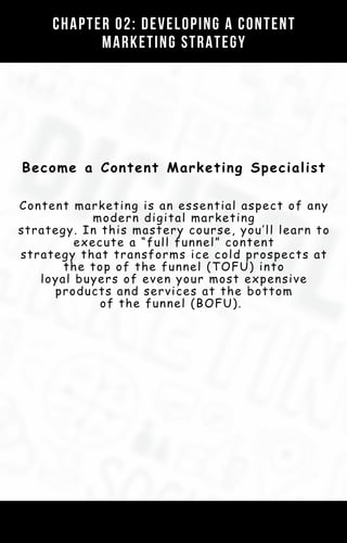 Become a Content Marketing Specialist
Content marketing is an essential aspect of any
modern digital marketing
strategy. In this mastery course, you’ll learn to
execute a “full funnel” content
strategy that transforms ice cold prospects at
the top of the funnel (TOFU) into
loyal buyers of even your most expensive
products and services at the bottom
of the funnel (BOFU).
Chapter 02: Developing a Content
Marketing Strategy
 