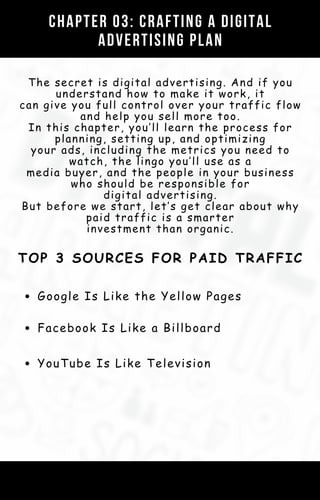 CHAPTER 03: CRAFTING A DIGITAL
ADVERTISING PLAN
The secret is digital advertising. And if you
understand how to make it work, it
can give you full control over your traffic flow
and help you sell more too.
In this chapter, you’ll learn the process for
planning, setting up, and optimizing
your ads, including the metrics you need to
watch, the lingo you’ll use as a
media buyer, and the people in your business
who should be responsible for
digital advertising.
But before we start, let’s get clear about why
paid traffic is a smarter
investment than organic.
TOP 3 SOURCES FOR PAID TRAFFIC
Google Is Like the Yellow Pages
Facebook Is Like a Billboard
YouTube Is Like Television
 