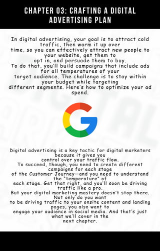 Digital advertising is a key tactic for digital marketers
because it gives you
control over your traffic flow.
To succeed, though, you need to create different
campaigns for each stage
of the Customer Journey—and you need to understand
the “temperature” of
each stage. Get that right, and you’ll soon be driving
traffic like a pro.
But your digital marketing mastery doesn’t stop there.
Not only do you want
to be driving traffic to your onsite content and landing
pages, you also want to
engage your audience in social media. And that’s just
what we’ll cover in the
next chapter.
CHAPTER 03: CRAFTING A DIGITAL
ADVERTISING PLAN
In digital advertising, your goal is to attract cold
traffic, then warm it up over
time, so you can effectively attract new people to
your website, get them to
opt in, and persuade them to buy.
To do that, you’ll build campaigns that include ads
for all temperatures of your
target audience. The challenge is to stay within
your budget while targeting
different segments. Here’s how to optimize your ad
spend.
 