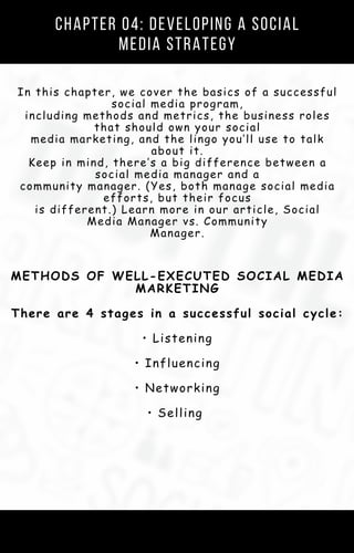 Chapter 04: Developing a Social
Media Strategy
In this chapter, we cover the basics of a successful
social media program,
including methods and metrics, the business roles
that should own your social
media marketing, and the lingo you’ll use to talk
about it.
Keep in mind, there’s a big difference between a
social media manager and a
community manager. (Yes, both manage social media
efforts, but their focus
is different.) Learn more in our article, Social
Media Manager vs. Community
Manager.
METHODS OF WELL-EXECUTED SOCIAL MEDIA
MARKETING
There are 4 stages in a successful social cycle:
• Listening
• Influencing
• Networking
• Selling
 