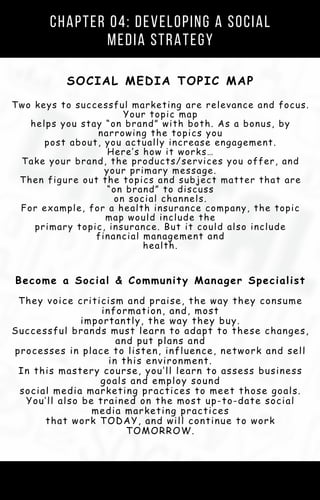 Chapter 04: Developing a Social
Media Strategy
SOCIAL MEDIA TOPIC MAP
Two keys to successful marketing are relevance and focus.
Your topic map
helps you stay “on brand” with both. As a bonus, by
narrowing the topics you
post about, you actually increase engagement.
Here’s how it works…
Take your brand, the products/services you offer, and
your primary message.
Then figure out the topics and subject matter that are
“on brand” to discuss
on social channels.
For example, for a health insurance company, the topic
map would include the
primary topic, insurance. But it could also include
financial management and
health.
Become a Social & Community Manager Specialist
They voice criticism and praise, the way they consume
information, and, most
importantly, the way they buy.
Successful brands must learn to adapt to these changes,
and put plans and
processes in place to listen, influence, network and sell
in this environment.
In this mastery course, you’ll learn to assess business
goals and employ sound
social media marketing practices to meet those goals.
You’ll also be trained on the most up-to-date social
media marketing practices
that work TODAY, and will continue to work
TOMORROW.
 