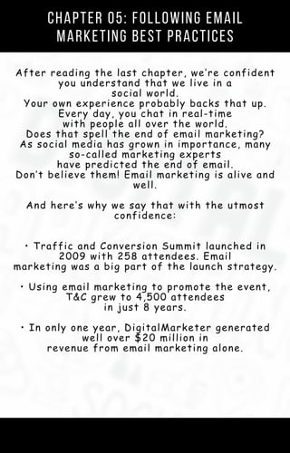Chapter 05: Following Email
Marketing Best Practices
After reading the last chapter, we’re confident
you understand that we live in a
social world.
Your own experience probably backs that up.
Every day, you chat in real-time
with people all over the world.
Does that spell the end of email marketing?
As social media has grown in importance, many
so-called marketing experts
have predicted the end of email.
Don’t believe them! Email marketing is alive and
well.
And here’s why we say that with the utmost
confidence:
• Traffic and Conversion Summit launched in
2009 with 258 attendees. Email
marketing was a big part of the launch strategy.
• Using email marketing to promote the event,
T&C grew to 4,500 attendees
in just 8 years.
• In only one year, DigitalMarketer generated
well over $20 million in
revenue from email marketing alone.
 