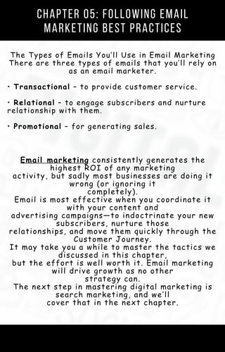 Chapter 05: Following Email
Marketing Best Practices
The Types of Emails You’ll Use in Email Marketing
There are three types of emails that you’ll rely on
as an email marketer.
• Transactional – to provide customer service.
• Relational – to engage subscribers and nurture
relationship with them.
• Promotional – for generating sales.
Email marketing consistently generates the
highest ROI of any marketing
activity, but sadly most businesses are doing it
wrong (or ignoring it
completely).
Email is most effective when you coordinate it
with your content and
advertising campaigns—to indoctrinate your new
subscribers, nurture those
relationships, and move them quickly through the
Customer Journey.
It may take you a while to master the tactics we
discussed in this chapter,
but the effort is well worth it. Email marketing
will drive growth as no other
strategy can.
The next step in mastering digital marketing is
search marketing, and we’ll
cover that in the next chapter.
 
