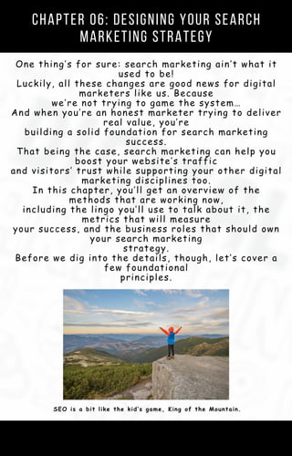 One thing’s for sure: search marketing ain’t what it
used to be!
Luckily, all these changes are good news for digital
marketers like us. Because
we’re not trying to game the system…
And when you’re an honest marketer trying to deliver
real value, you’re
building a solid foundation for search marketing
success.
That being the case, search marketing can help you
boost your website’s traffic
and visitors’ trust while supporting your other digital
marketing disciplines too.
In this chapter, you’ll get an overview of the
methods that are working now,
including the lingo you’ll use to talk about it, the
metrics that will measure
your success, and the business roles that should own
your search marketing
strategy.
Before we dig into the details, though, let’s cover a
few foundational
principles.
Chapter 06: Designing Your Search
Marketing Strategy
SEO is a bit like the kid’s game, King of the Mountain.
 