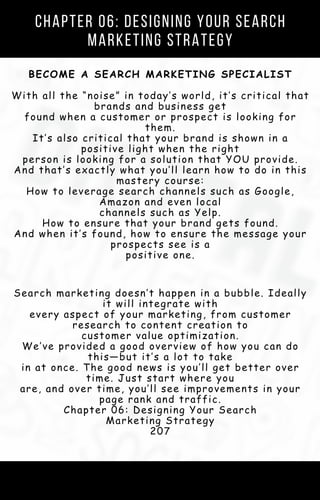 Chapter 06: Designing Your Search
Marketing Strategy
BECOME A SEARCH MARKETING SPECIALIST
With all the “noise” in today’s world, it’s critical that
brands and business get
found when a customer or prospect is looking for
them.
It’s also critical that your brand is shown in a
positive light when the right
person is looking for a solution that YOU provide.
And that’s exactly what you’ll learn how to do in this
mastery course:
How to leverage search channels such as Google,
Amazon and even local
channels such as Yelp.
How to ensure that your brand gets found.
And when it’s found, how to ensure the message your
prospects see is a
positive one.
Search marketing doesn’t happen in a bubble. Ideally
it will integrate with
every aspect of your marketing, from customer
research to content creation to
customer value optimization.
We’ve provided a good overview of how you can do
this—but it’s a lot to take
in at once. The good news is you’ll get better over
time. Just start where you
are, and over time, you’ll see improvements in your
page rank and traffic.
Chapter 06: Designing Your Search
Marketing Strategy
207
 