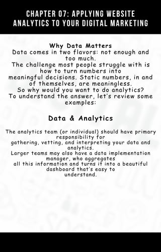 Chapter 01: Your Digital Marketing Strategy
Template (AKA The Customer Value
Journey)
CHAPTER 07: APPLYING WEBSITE
ANALYTICS TO YOUR DIGITAL MARKETING
Why Data Matters
Data comes in two flavors: not enough and
too much.
The challenge most people struggle with is
how to turn numbers into
meaningful decisions. Static numbers, in and
of themselves, are meaningless.
So why would you want to do analytics?
To understand the answer, let’s review some
examples:
Data & Analytics
The analytics team (or individual) should have primary
responsibility for
gathering, vetting, and interpreting your data and
analytics.
Larger teams may also have a data implementation
manager, who aggregates
all this information and turns it into a beautiful
dashboard that’s easy to
understand.
 