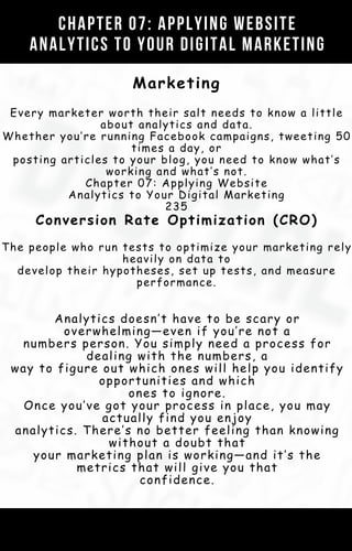 Marketing
Every marketer worth their salt needs to know a little
about analytics and data.
Whether you’re running Facebook campaigns, tweeting 50
times a day, or
posting articles to your blog, you need to know what’s
working and what’s not.
Chapter 07: Applying Website
Analytics to Your Digital Marketing
235
Conversion Rate Optimization (CRO)
The people who run tests to optimize your marketing rely
heavily on data to
develop their hypotheses, set up tests, and measure
performance.
Analytics doesn’t have to be scary or
overwhelming—even if you’re not a
numbers person. You simply need a process for
dealing with the numbers, a
way to figure out which ones will help you identify
opportunities and which
ones to ignore.
Once you’ve got your process in place, you may
actually find you enjoy
analytics. There’s no better feeling than knowing
without a doubt that
your marketing plan is working—and it’s the
metrics that will give you that
confidence.
CHAPTER 07: APPLYING WEBSITE
ANALYTICS TO YOUR DIGITAL MARKETING
 