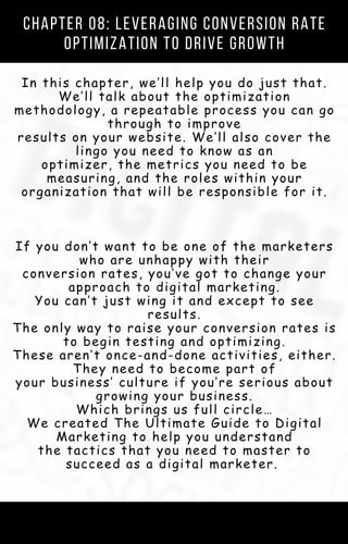 Chapter 08: Leveraging Conversion Rate
Optimization to Drive Growth
In this chapter, we’ll help you do just that.
We’ll talk about the optimization
methodology, a repeatable process you can go
through to improve
results on your website. We’ll also cover the
lingo you need to know as an
optimizer, the metrics you need to be
measuring, and the roles within your
organization that will be responsible for it.
If you don’t want to be one of the marketers
who are unhappy with their
conversion rates, you’ve got to change your
approach to digital marketing.
You can’t just wing it and except to see
results.
The only way to raise your conversion rates is
to begin testing and optimizing.
These aren’t once-and-done activities, either.
They need to become part of
your business’ culture if you’re serious about
growing your business.
Which brings us full circle…
We created The Ultimate Guide to Digital
Marketing to help you understand
the tactics that you need to master to
succeed as a digital marketer.
 