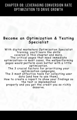 Chapter 01: Your Digital Marketing Strategy
Template (AKA The Customer Value
Journey)
Become an Optimization & Testing
Specialist
With digital marketers Optimization Specialist
training, you’ll learn the skills
covered in this chapter and more.
The critical pages that need immediate
optimization—in most cases, the wellperforming
pages would perform even better with a little
optimization.
The 3 crucial factors for prioritizing your
optimization campaigns.
The 3 most effective tools for collecting user
data (and how to use them).
How to create a report to show your findings so
the test is implemented
properly and you get the credit you so richly
deserve.
Chapter 08: Leveraging Conversion Rate
Optimization to Drive Growth
 