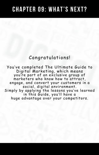 CHAPTER 09: WHAT’S NEXT?
Congratulations!
You’ve completed The Ultimate Guide to
Digital Marketing, which means
you’re part of an exclusive group of
marketers who know how to attract,
engage, and convert your customers in a
social, digital environment.
Simply by applying the lessons you’ve learned
in this Guide, you’ll have a
huge advantage over your competitors.
 