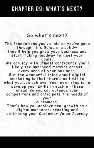 So what’s next?
The foundations you’ve laid as you’ve gone
through this Guide are solid—
they’ll help you grow your business and
start making headway to meet your
goals.
We can say with utmost confidence you’ll
likely see improved metrics across
every area of your business.
But the wonderful thing about digital
marketing is that there’s no limit to
what you can achieve. Your next step is to
develop your skills in each of these
areas, so you can outpace your
competitors and anticipate the needs of
your
customers.
That’s how you achieve real growth as a
digital marketer: creating and
optimizing your Customer Value Journey
CHAPTER 09: WHAT’S NEXT?
 