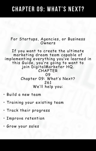 For Startups, Agencies, or Business
Owners
If you want to create the ultimate
marketing dream team capable of
implementing everything you’ve learned in
this Guide, you’re going to want to
join DigitalMarketer HQ.
CHAPTER
09
Chapter 09: What’s Next?
261
We’ll help you:
• Build a new team
• Training your existing team
• Track their progress
• Improve retention
• Grow your sales
CHAPTER 09: WHAT’S NEXT?
 