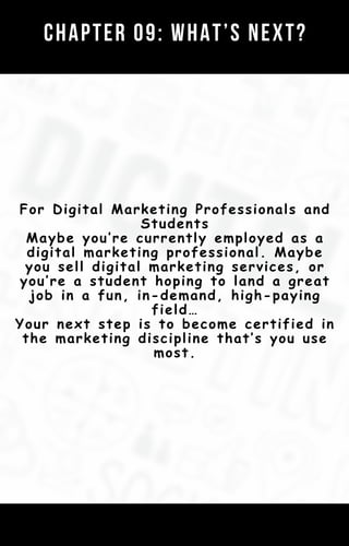 Chapter 01: Your Digital Marketing Strategy
Template (AKA The Customer Value
Journey)
CHAPTER 09: WHAT’S NEXT?
For Digital Marketing Professionals and
Students
Maybe you’re currently employed as a
digital marketing professional. Maybe
you sell digital marketing services, or
you’re a student hoping to land a great
job in a fun, in-demand, high-paying
field…
Your next step is to become certified in
the marketing discipline that’s you use
most.
 