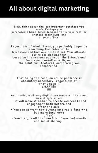 All about digital marketing
Now, think about the last important purchase you
made. Perhaps you
purchased a home, hired someone to fix your roof, or
changed paper suppliers
at your office.
Regardless of what it was, you probably began by
searching the Internet to
learn more and find your best options. Your ultimate
buying decision was then
based on the reviews you read, the friends and
family you consulted with, and
the solutions, features, and pricing you
researched.
That being the case, an online presence is
absolutely necessary—regardless of
what you sell.
CHAPTER
00
And having a strong digital presence will help you
in multiple ways:
• It will make it easier to create awareness and
engagement both before and
after the sale.
• You can convert new buyers into rabid fans who
buy more (and more
often).
• You’ll enjoy all the benefits of word-of-mouth
and social sharing.
 