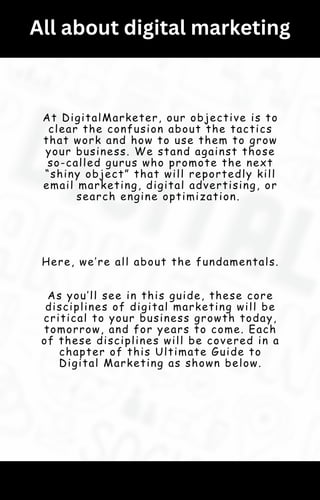 All about digital marketing
At DigitalMarketer, our objective is to
clear the confusion about the tactics
that work and how to use them to grow
your business. We stand against those
so-called gurus who promote the next
“shiny object” that will reportedly kill
email marketing, digital advertising, or
search engine optimization.
Here, we’re all about the fundamentals.
As you’ll see in this guide, these core
disciplines of digital marketing will be
critical to your business growth today,
tomorrow, and for years to come. Each
of these disciplines will be covered in a
chapter of this Ultimate Guide to
Digital Marketing as shown below.
 