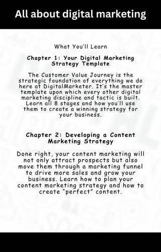 All about digital marketing
What You’ll Learn
Chapter 1: Your Digital Marketing
Strategy Template
The Customer Value Journey is the
strategic foundation of everything we do
here at DigitalMarketer. It’s the master
template upon which every other digital
marketing discipline and tactic is built.
Learn all 8 stages and how you’ll use
them to create a winning strategy for
your business.
Chapter 2: Developing a Content
Marketing Strategy
Done right, your content marketing will
not only attract prospects but also
move them through a marketing funnel
to drive more sales and grow your
business. Learn how to plan your
content marketing strategy and how to
create “perfect” content.
 