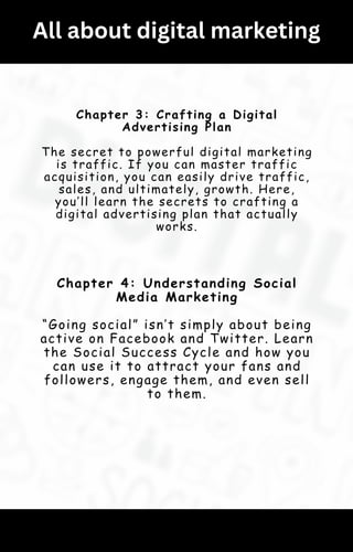 All about digital marketing
Chapter 3: Crafting a Digital
Advertising Plan
The secret to powerful digital marketing
is traffic. If you can master traffic
acquisition, you can easily drive traffic,
sales, and ultimately, growth. Here,
you’ll learn the secrets to crafting a
digital advertising plan that actually
works.
Chapter 4: Understanding Social
Media Marketing
“Going social” isn’t simply about being
active on Facebook and Twitter. Learn
the Social Success Cycle and how you
can use it to attract your fans and
followers, engage them, and even sell
to them.
 