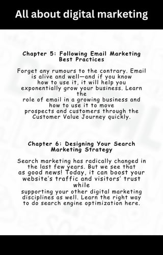 All about digital marketing
Chapter 5: Following Email Marketing
Best Practices
Forget any rumours to the contrary. Email
is alive and well—and if you know
how to use it, it will help you
exponentially grow your business. Learn
the
role of email in a growing business and
how to use it to move
prospects and customers through the
Customer Value Journey quickly.
Chapter 6: Designing Your Search
Marketing Strategy
Search marketing has radically changed in
the last few years. But we see that
as good news! Today, it can boost your
website’s traffic and visitors’ trust
while
supporting your other digital marketing
disciplines as well. Learn the right way
to do search engine optimization here.
 